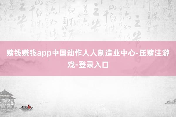 赌钱赚钱app中国动作人人制造业中心-压赌注游戏-登录入口