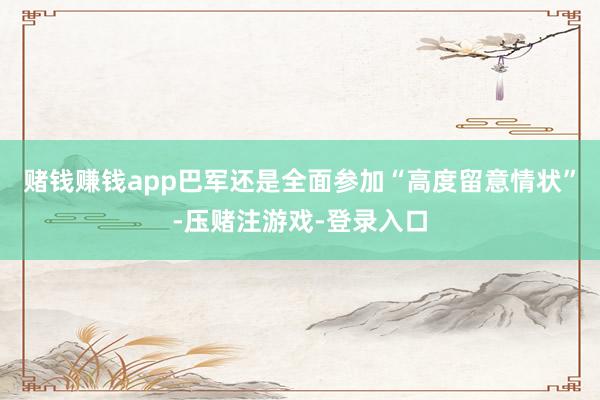 赌钱赚钱app巴军还是全面参加“高度留意情状”-压赌注游戏-登录入口