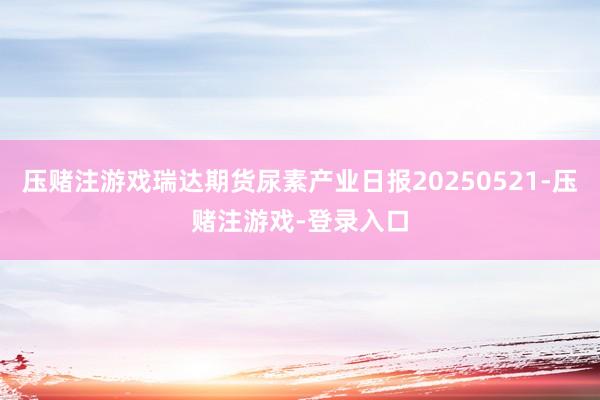压赌注游戏瑞达期货尿素产业日报20250521-压赌注游戏-登录入口