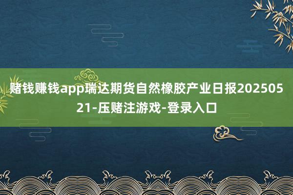 赌钱赚钱app瑞达期货自然橡胶产业日报20250521-压赌注游戏-登录入口