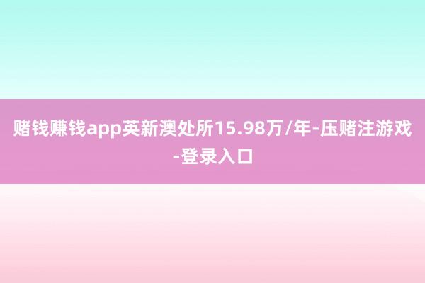 赌钱赚钱app英新澳处所15.98万/年-压赌注游戏-登录入口