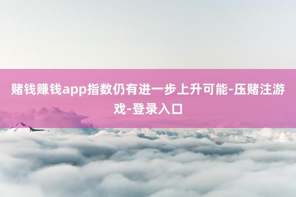 赌钱赚钱app指数仍有进一步上升可能-压赌注游戏-登录入口
