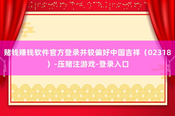赌钱赚钱软件官方登录并较偏好中国吉祥（02318）-压赌注游戏-登录入口