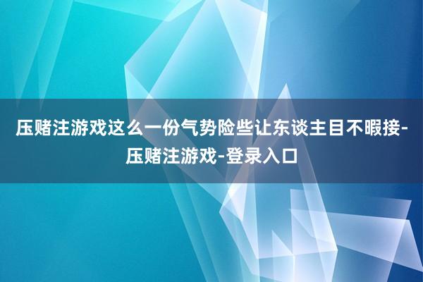 压赌注游戏这么一份气势险些让东谈主目不暇接-压赌注游戏-登录入口