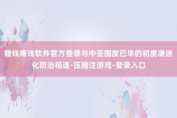 赌钱赚钱软件官方登录与中亚国度已毕的初度凄迷化防治相连-压赌注游戏-登录入口