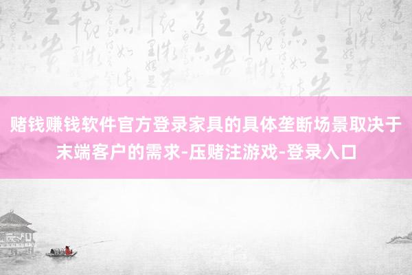 赌钱赚钱软件官方登录家具的具体垄断场景取决于末端客户的需求-压赌注游戏-登录入口