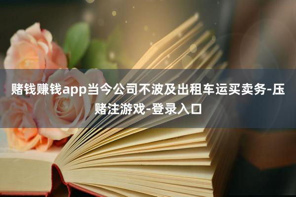 赌钱赚钱app当今公司不波及出租车运买卖务-压赌注游戏-登录入口
