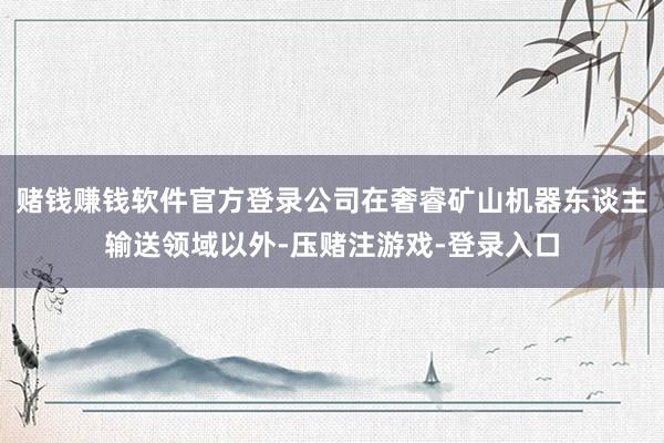 赌钱赚钱软件官方登录公司在奢睿矿山机器东谈主输送领域以外-压赌注游戏-登录入口
