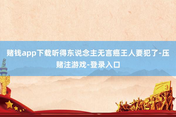 赌钱app下载听得东说念主无言癌王人要犯了-压赌注游戏-登录入口