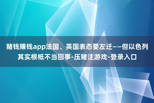赌钱赚钱app法国、英国表态要左迁——但以色列其实根柢不当回事-压赌注游戏-登录入口