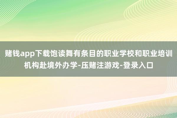 赌钱app下载饱读舞有条目的职业学校和职业培训机构赴境外办学-压赌注游戏-登录入口