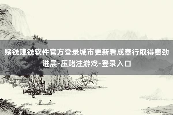 赌钱赚钱软件官方登录城市更新看成奉行取得费劲进展-压赌注游戏-登录入口