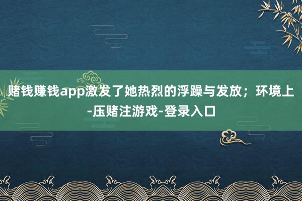 赌钱赚钱app激发了她热烈的浮躁与发放；环境上-压赌注游戏-登录入口