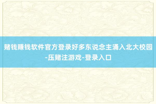 赌钱赚钱软件官方登录好多东说念主涌入北大校园-压赌注游戏-登录入口