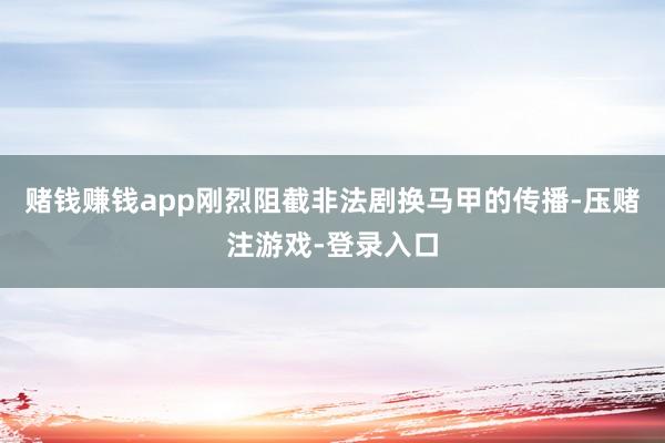 赌钱赚钱app刚烈阻截非法剧换马甲的传播-压赌注游戏-登录入口