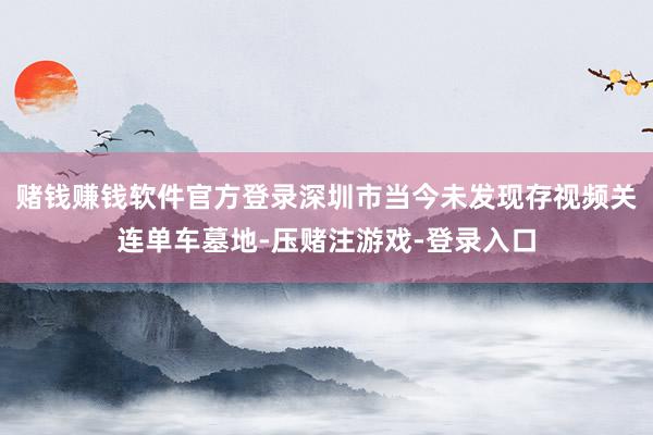赌钱赚钱软件官方登录深圳市当今未发现存视频关连单车墓地-压赌注游戏-登录入口