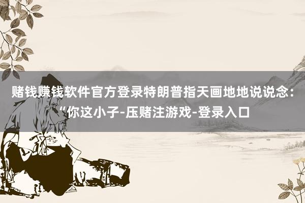 赌钱赚钱软件官方登录特朗普指天画地地说说念：“你这小子-压赌注游戏-登录入口