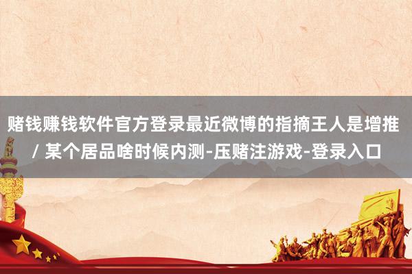 赌钱赚钱软件官方登录最近微博的指摘王人是增推 / 某个居品啥时候内测-压赌注游戏-登录入口