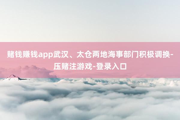 赌钱赚钱app武汉、太仓两地海事部门积极调换-压赌注游戏-登录入口