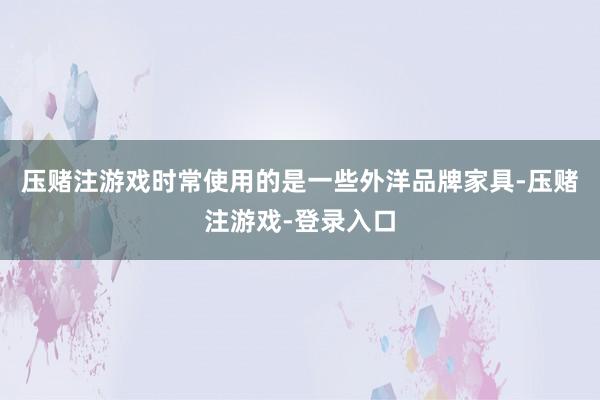 压赌注游戏时常使用的是一些外洋品牌家具-压赌注游戏-登录入口