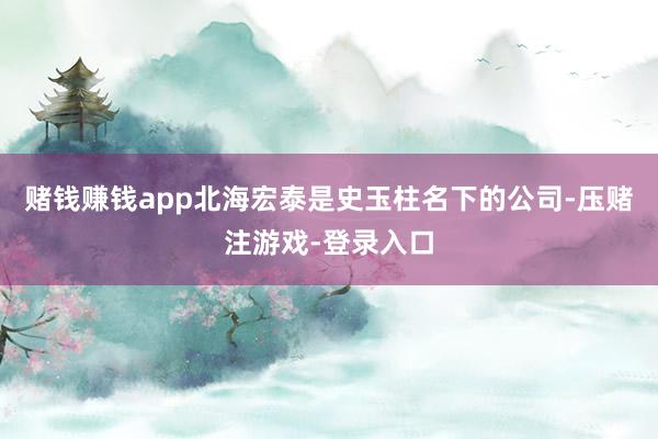 赌钱赚钱app北海宏泰是史玉柱名下的公司-压赌注游戏-登录入口