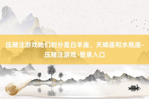 压赌注游戏她们划分是白羊座、天蝎座和水瓶座-压赌注游戏-登录入口