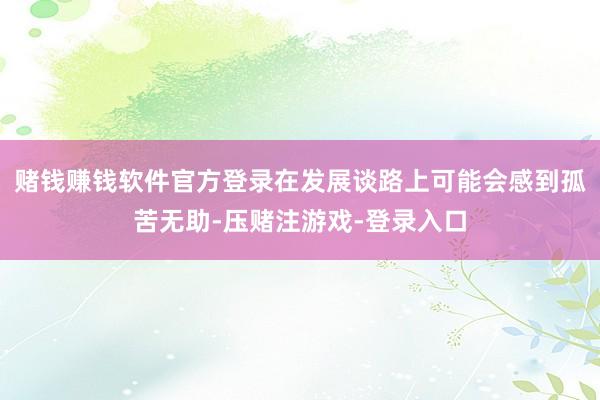 赌钱赚钱软件官方登录在发展谈路上可能会感到孤苦无助-压赌注游戏-登录入口