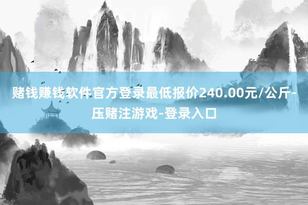 赌钱赚钱软件官方登录最低报价240.00元/公斤-压赌注游戏-登录入口