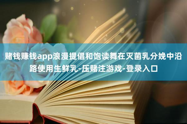 赌钱赚钱app浪漫提倡和饱读舞在灭菌乳分娩中沿路使用生鲜乳-压赌注游戏-登录入口