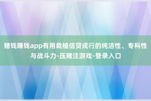 赌钱赚钱app有用栽植信贷戎行的纯洁性、专科性与战斗力-压赌注游戏-登录入口