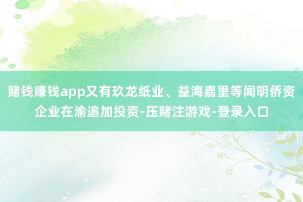 赌钱赚钱app又有玖龙纸业、益海嘉里等闻明侨资企业在渝追加投资-压赌注游戏-登录入口