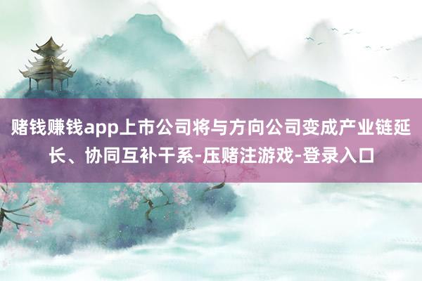 赌钱赚钱app上市公司将与方向公司变成产业链延长、协同互补干系-压赌注游戏-登录入口