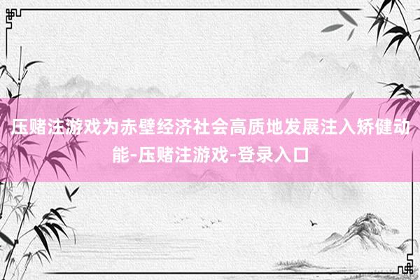 压赌注游戏为赤壁经济社会高质地发展注入矫健动能-压赌注游戏-登录入口