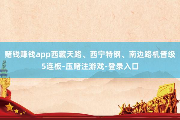 赌钱赚钱app西藏天路、西宁特钢、南边路机晋级5连板-压赌注游戏-登录入口