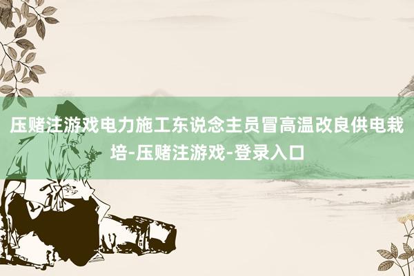 压赌注游戏电力施工东说念主员冒高温改良供电栽培-压赌注游戏-登录入口