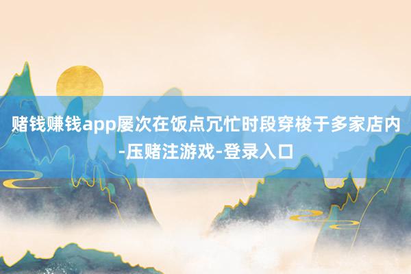 赌钱赚钱app屡次在饭点冗忙时段穿梭于多家店内-压赌注游戏-登录入口
