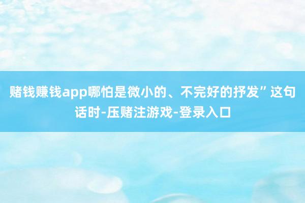 赌钱赚钱app哪怕是微小的、不完好的抒发”这句话时-压赌注游戏-登录入口
