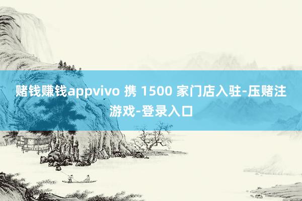 赌钱赚钱appvivo 携 1500 家门店入驻-压赌注游戏-登录入口