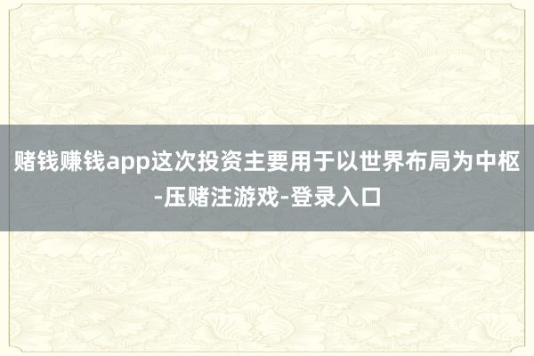 赌钱赚钱app这次投资主要用于以世界布局为中枢-压赌注游戏-登录入口