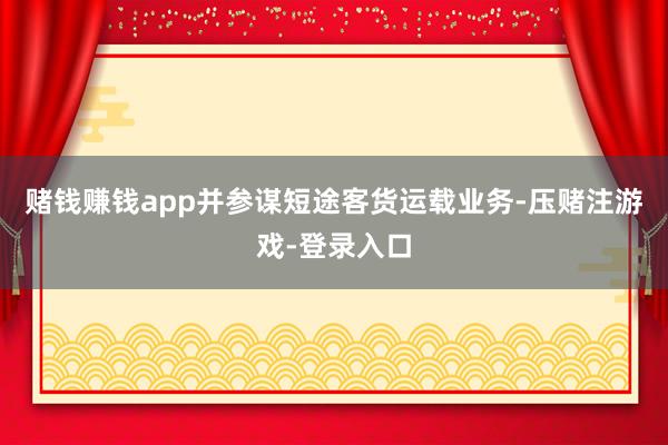 赌钱赚钱app并参谋短途客货运载业务-压赌注游戏-登录入口