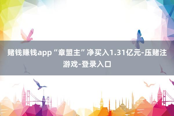 赌钱赚钱app“章盟主”净买入1.31亿元-压赌注游戏-登录入口