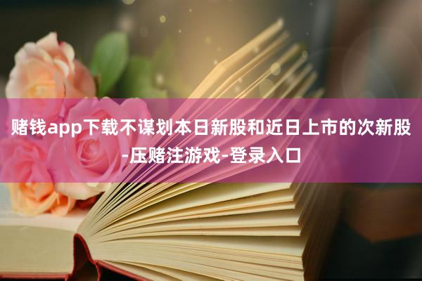 赌钱app下载不谋划本日新股和近日上市的次新股-压赌注游戏-登录入口