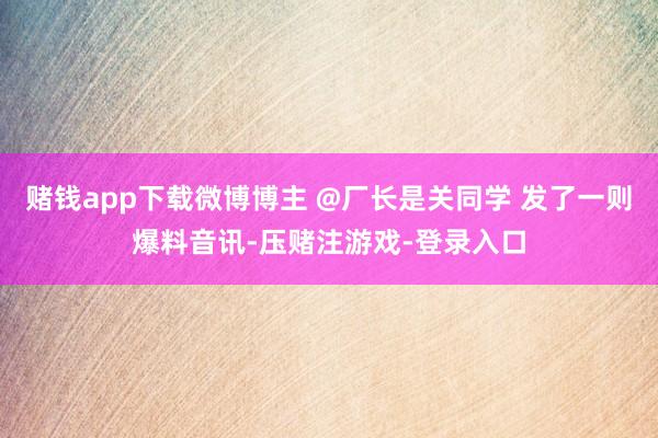 赌钱app下载微博博主 @厂长是关同学 发了一则爆料音讯-压赌注游戏-登录入口