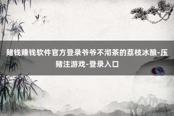 赌钱赚钱软件官方登录爷爷不沏茶的荔枝冰酿-压赌注游戏-登录入口