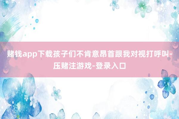 赌钱app下载孩子们不肯意昂首跟我对视打呼叫-压赌注游戏-登录入口
