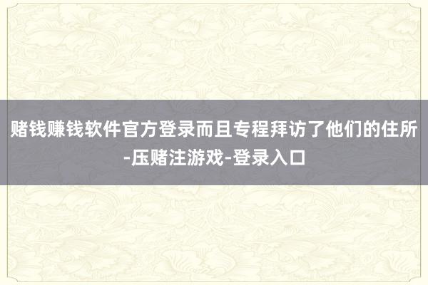 赌钱赚钱软件官方登录而且专程拜访了他们的住所-压赌注游戏-登录入口