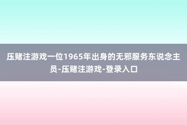 压赌注游戏一位1965年出身的无邪服务东说念主员-压赌注游戏-登录入口