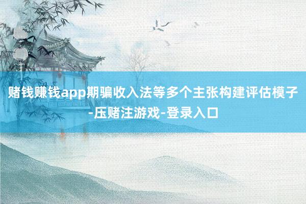 赌钱赚钱app期骗收入法等多个主张构建评估模子-压赌注游戏-登录入口