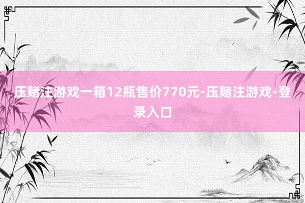 压赌注游戏一箱12瓶售价770元-压赌注游戏-登录入口