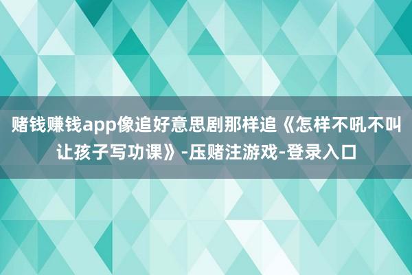 赌钱赚钱app像追好意思剧那样追《怎样不吼不叫让孩子写功课》-压赌注游戏-登录入口
